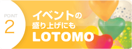 point2　イベントの盛り上げにもLOTOMO